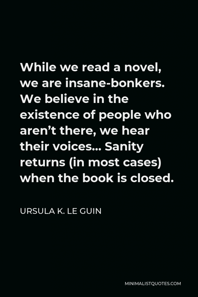 Ursula K. Le Guin Quote - While we read a novel, we are insane-bonkers. We believe in the existence of people who aren’t there, we hear their voices… Sanity returns (in most cases) when the book is closed.