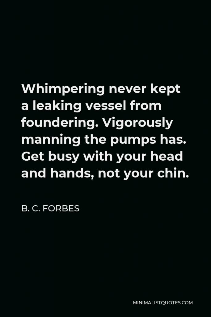 B. C. Forbes Quote - Whimpering never kept a leaking vessel from foundering. Vigorously manning the pumps has. Get busy with your head and hands, not your chin.