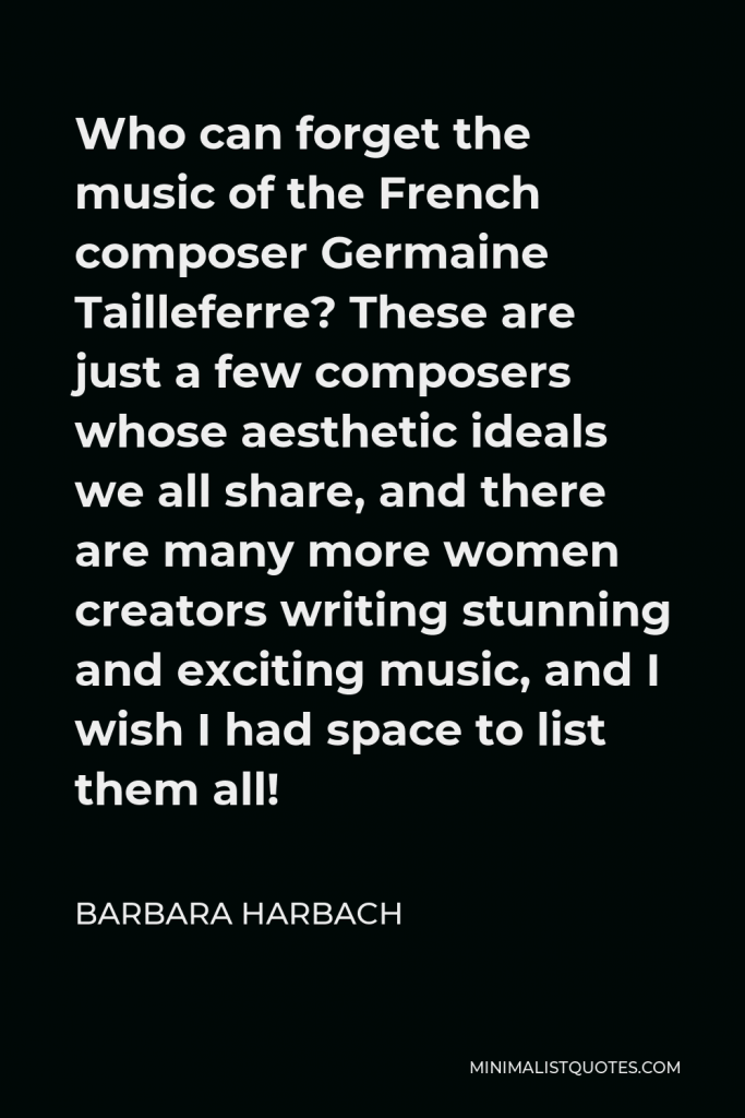 Barbara Harbach Quote - Who can forget the music of the French composer Germaine Tailleferre? These are just a few composers whose aesthetic ideals we all share, and there are many more women creators writing stunning and exciting music, and I wish I had space to list them all!