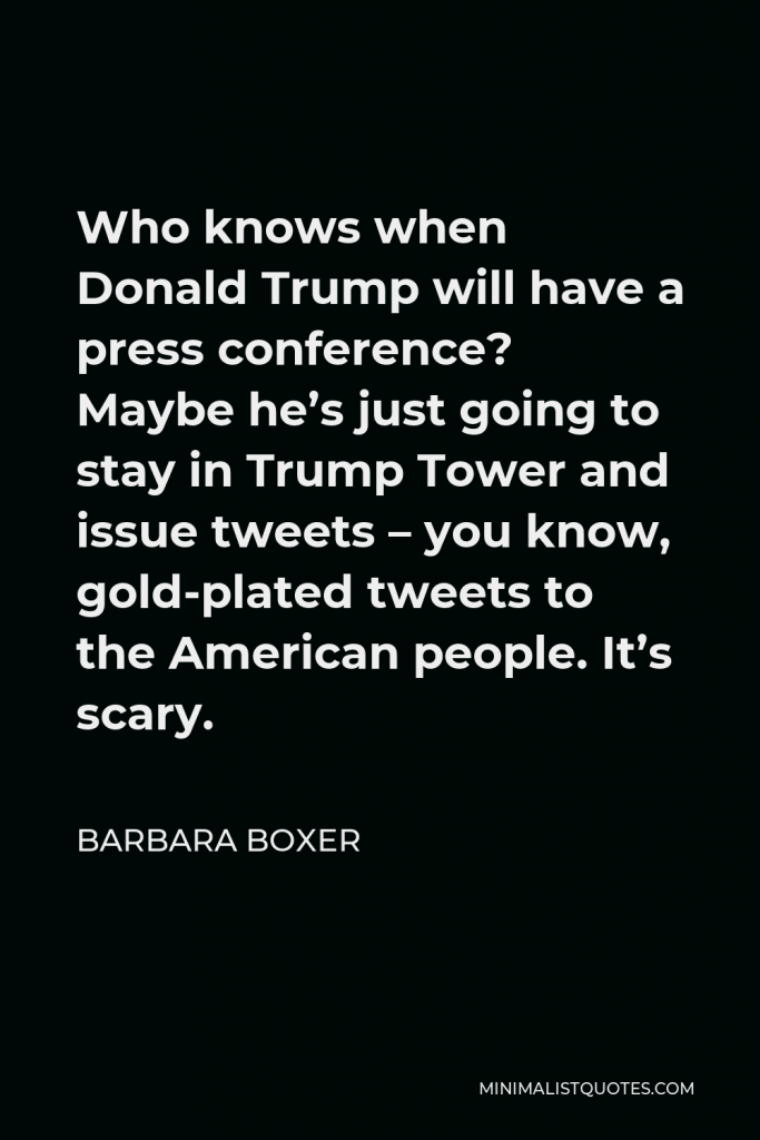 Barbara Boxer Quote - Who knows when Donald Trump will have a press conference? Maybe he’s just going to stay in Trump Tower and issue tweets – you know, gold-plated tweets to the American people. It’s scary.