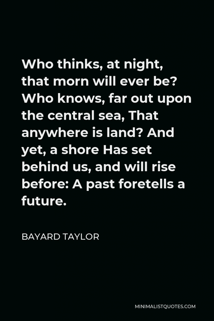 Bayard Taylor Quote - Who thinks, at night, that morn will ever be? Who knows, far out upon the central sea, That anywhere is land? And yet, a shore Has set behind us, and will rise before: A past foretells a future.