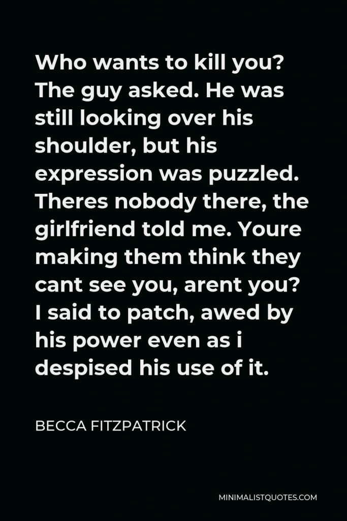 Becca Fitzpatrick Quote - Who wants to kill you? The guy asked. He was still looking over his shoulder, but his expression was puzzled. Theres nobody there, the girlfriend told me. Youre making them think they cant see you, arent you? I said to patch, awed by his power even as i despised his use of it.