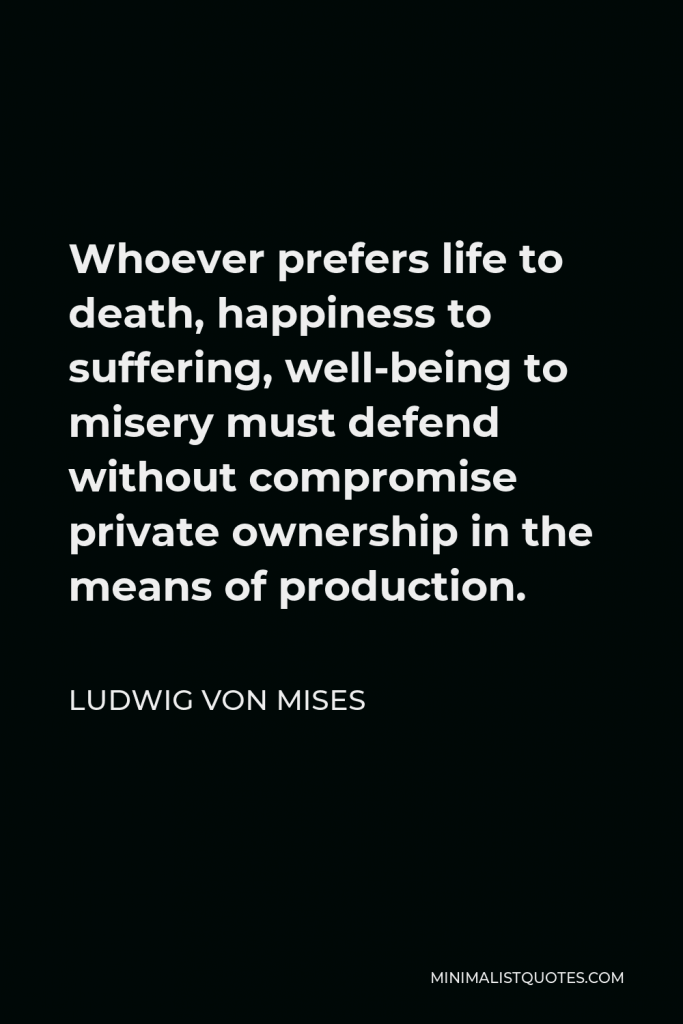 Ludwig von Mises Quote - Whoever prefers life to death, happiness to suffering, well-being to misery must defend without compromise private ownership in the means of production.