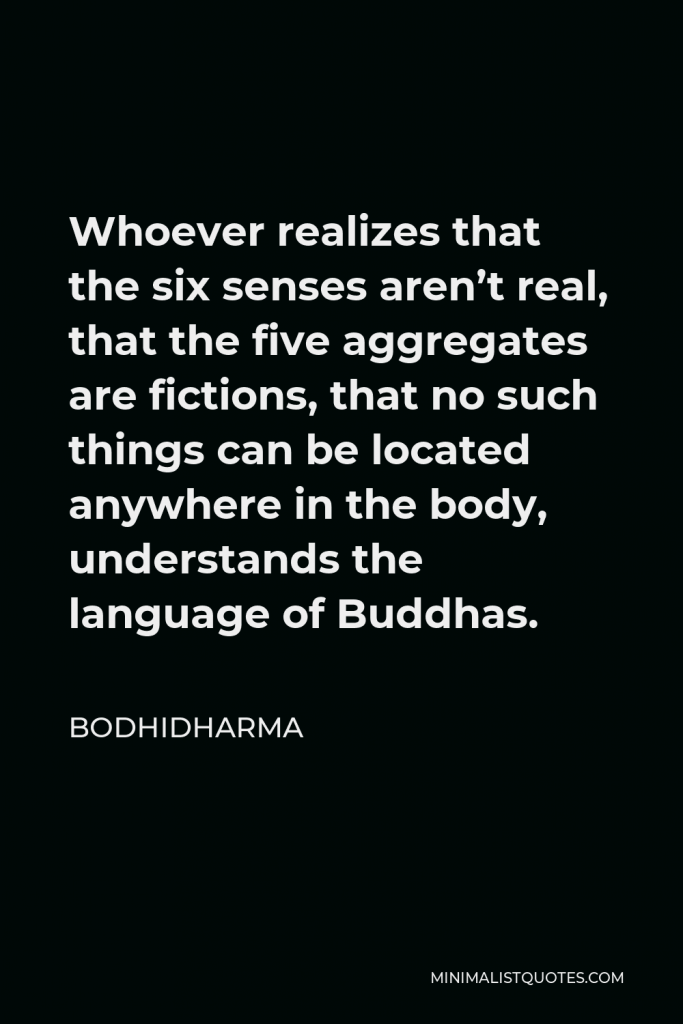 Bodhidharma Quote - Whoever realizes that the six senses aren’t real, that the five aggregates are fictions, that no such things can be located anywhere in the body, understands the language of Buddhas.