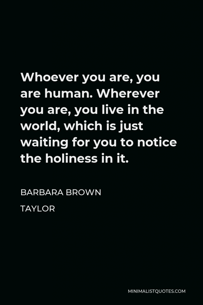 Barbara Brown Taylor Quote - Whoever you are, you are human. Wherever you are, you live in the world, which is just waiting for you to notice the holiness in it.
