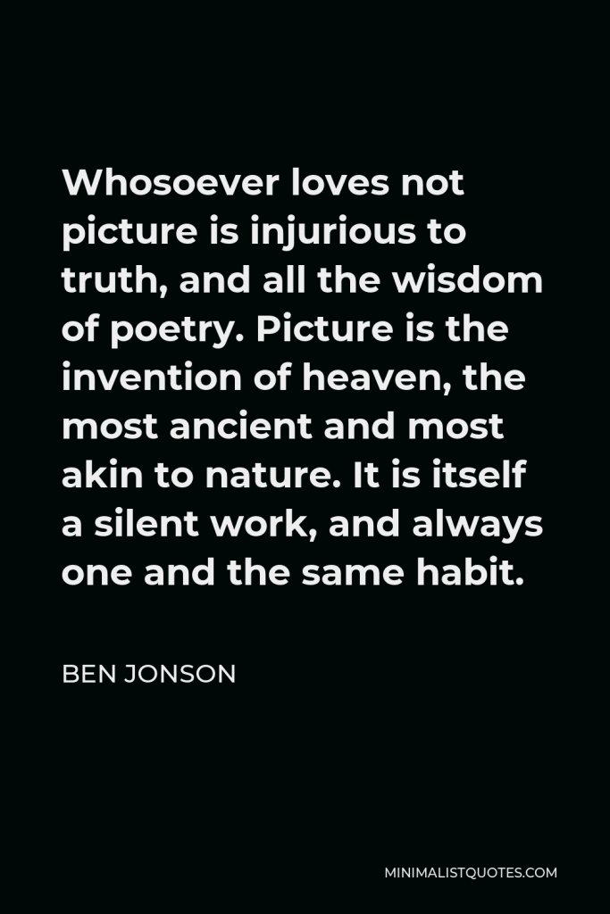 Ben Jonson Quote - Whosoever loves not picture is injurious to truth, and all the wisdom of poetry. Picture is the invention of heaven, the most ancient and most akin to nature. It is itself a silent work, and always one and the same habit.