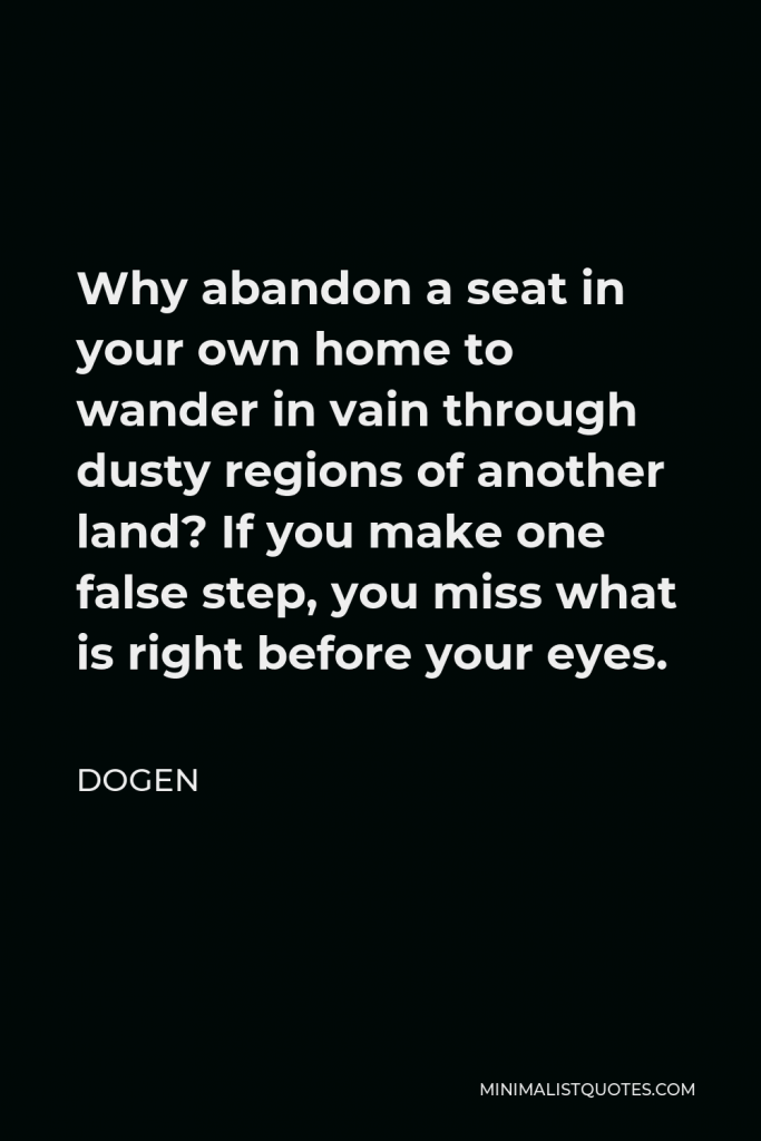 Dogen Quote - Why abandon a seat in your own home to wander in vain through dusty regions of another land? If you make one false step, you miss what is right before your eyes.