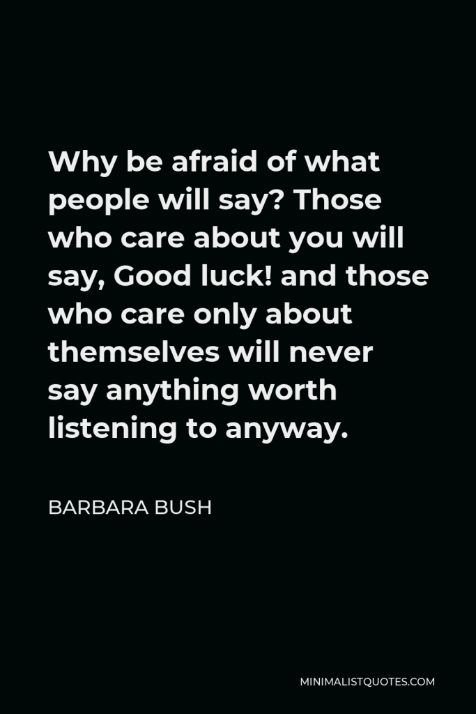 Barbara Bush Quote - Why be afraid of what people will say? Those who care about you will say, Good luck! and those who care only about themselves will never say anything worth listening to anyway.