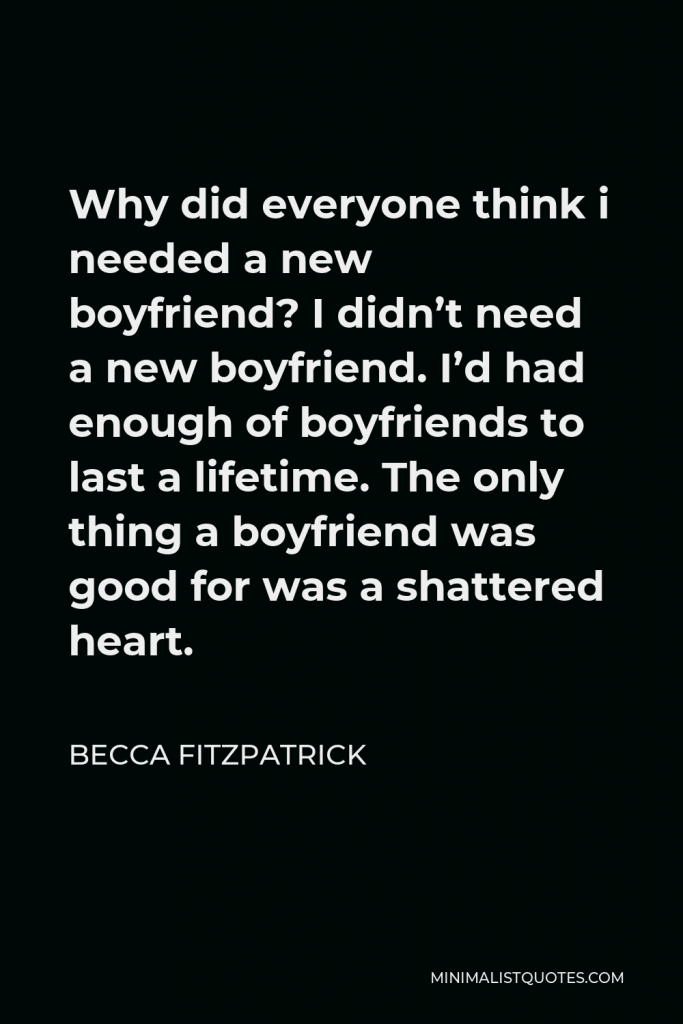 Becca Fitzpatrick Quote - Why did everyone think i needed a new boyfriend? I didn’t need a new boyfriend. I’d had enough of boyfriends to last a lifetime. The only thing a boyfriend was good for was a shattered heart.