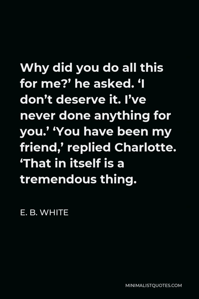 E. B. White Quote - Why did you do all this for me?’ he asked. ‘I don’t deserve it. I’ve never done anything for you.’ ‘You have been my friend,’ replied Charlotte. ‘That in itself is a tremendous thing.