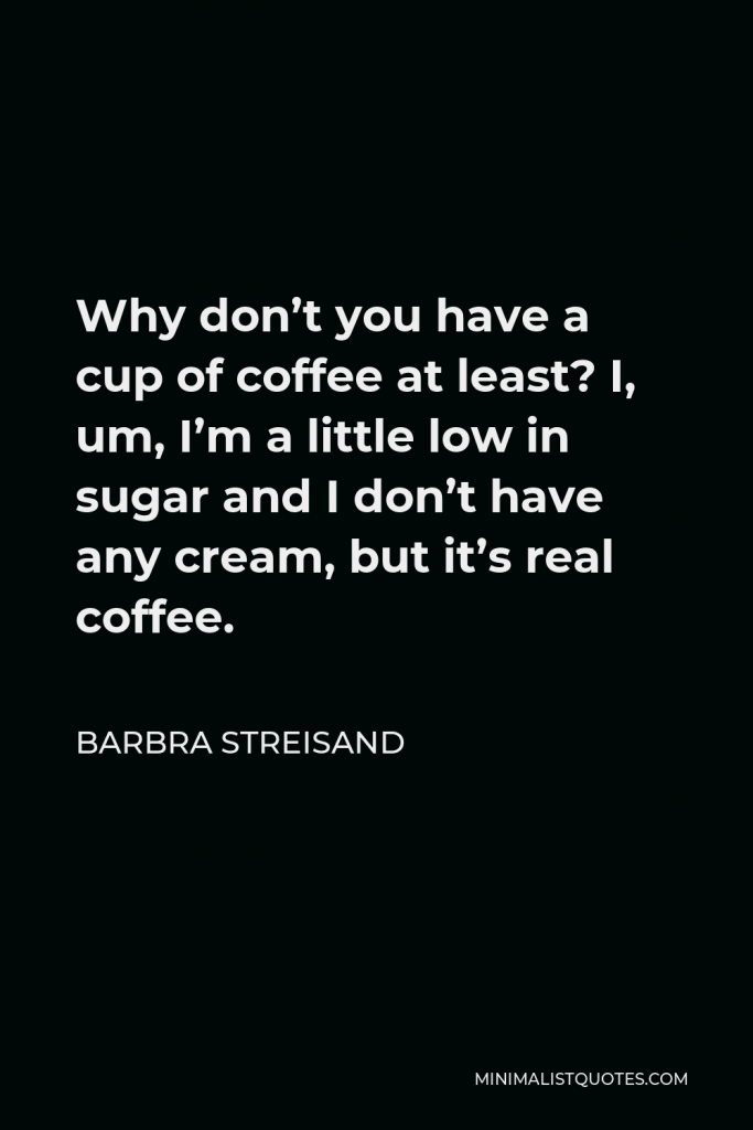 Barbra Streisand Quote - Why don’t you have a cup of coffee at least? I, um, I’m a little low in sugar and I don’t have any cream, but it’s real coffee.