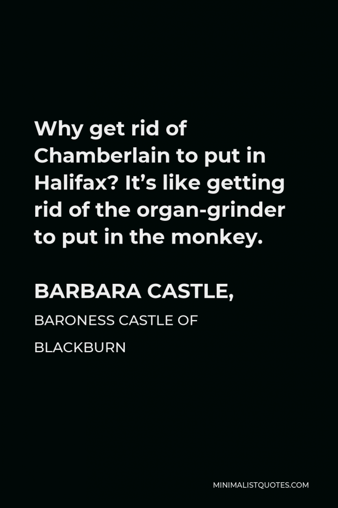 Barbara Castle, Baroness Castle of Blackburn Quote - Why get rid of Chamberlain to put in Halifax? It’s like getting rid of the organ-grinder to put in the monkey.