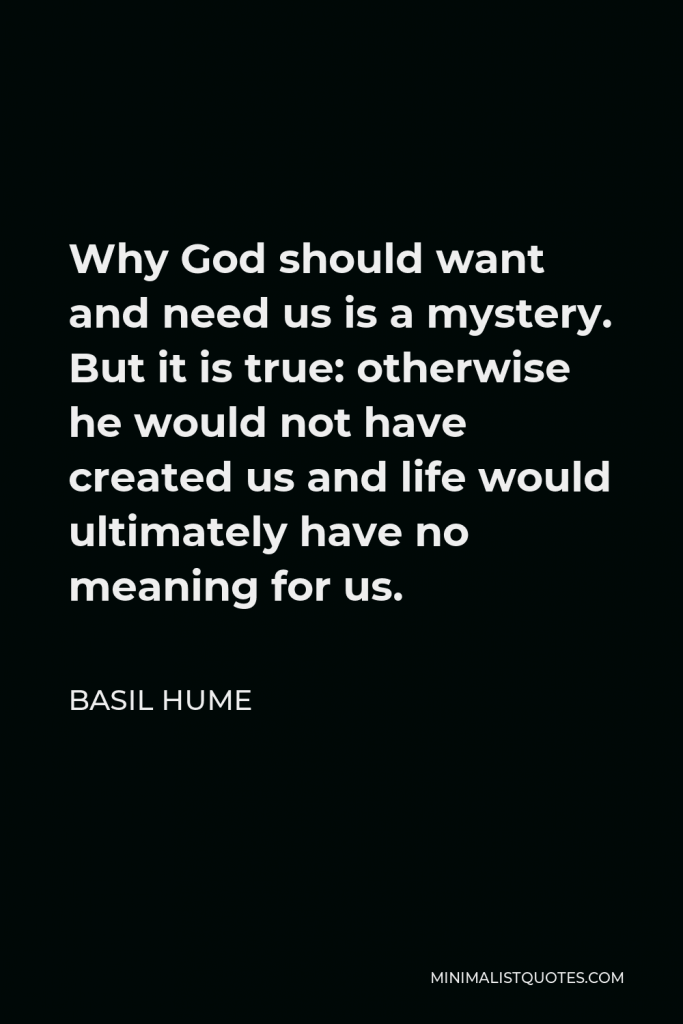 Basil Hume Quote - Why God should want and need us is a mystery. But it is true: otherwise he would not have created us and life would ultimately have no meaning for us.