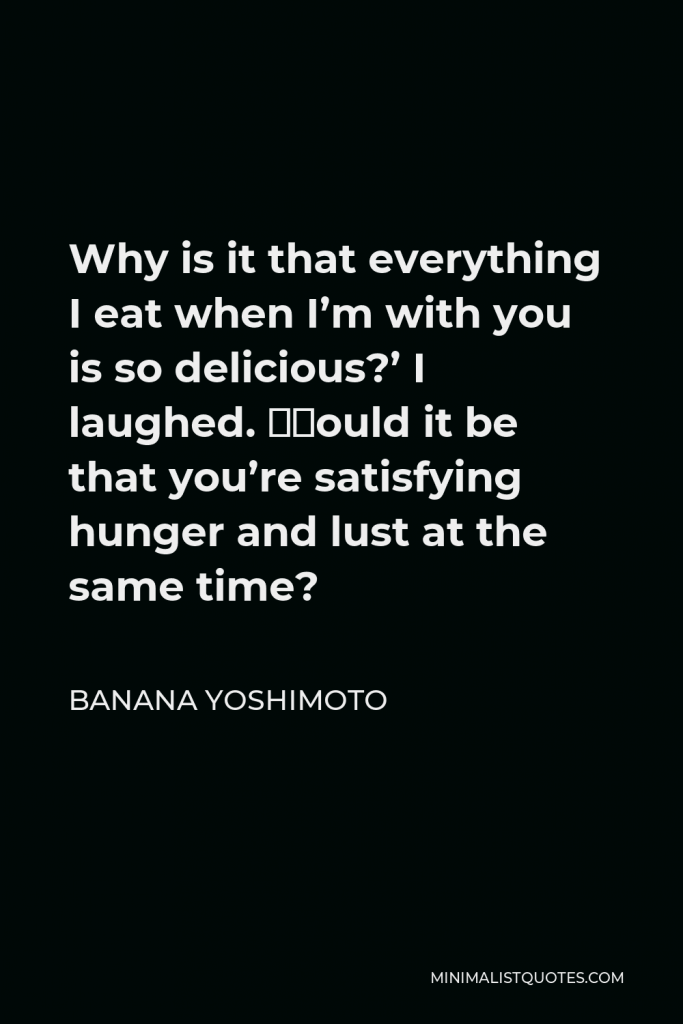 Banana Yoshimoto Quote - Why is it that everything I eat when I’m with you is so delicious?’ I laughed. ‘Could it be that you’re satisfying hunger and lust at the same time?