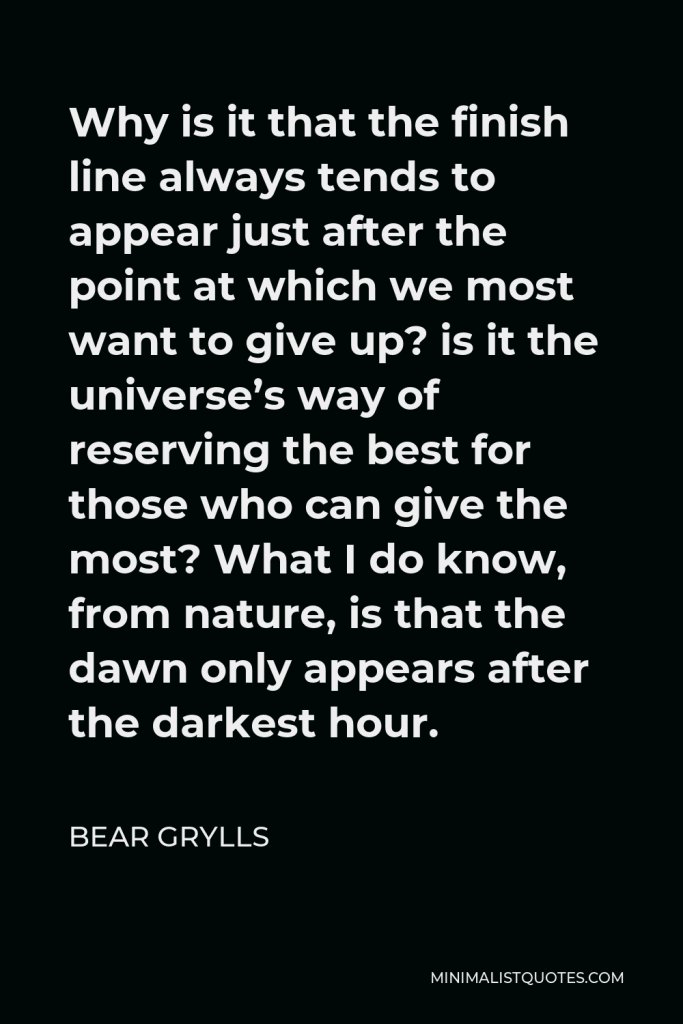 Bear Grylls Quote - Why is it that the finish line always tends to appear just after the point at which we most want to give up? is it the universe’s way of reserving the best for those who can give the most? What I do know, from nature, is that the dawn only appears after the darkest hour.