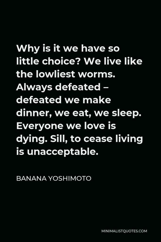 Banana Yoshimoto Quote - Why is it we have so little choice? We live like the lowliest worms. Always defeated – defeated we make dinner, we eat, we sleep. Everyone we love is dying. Sill, to cease living is unacceptable.