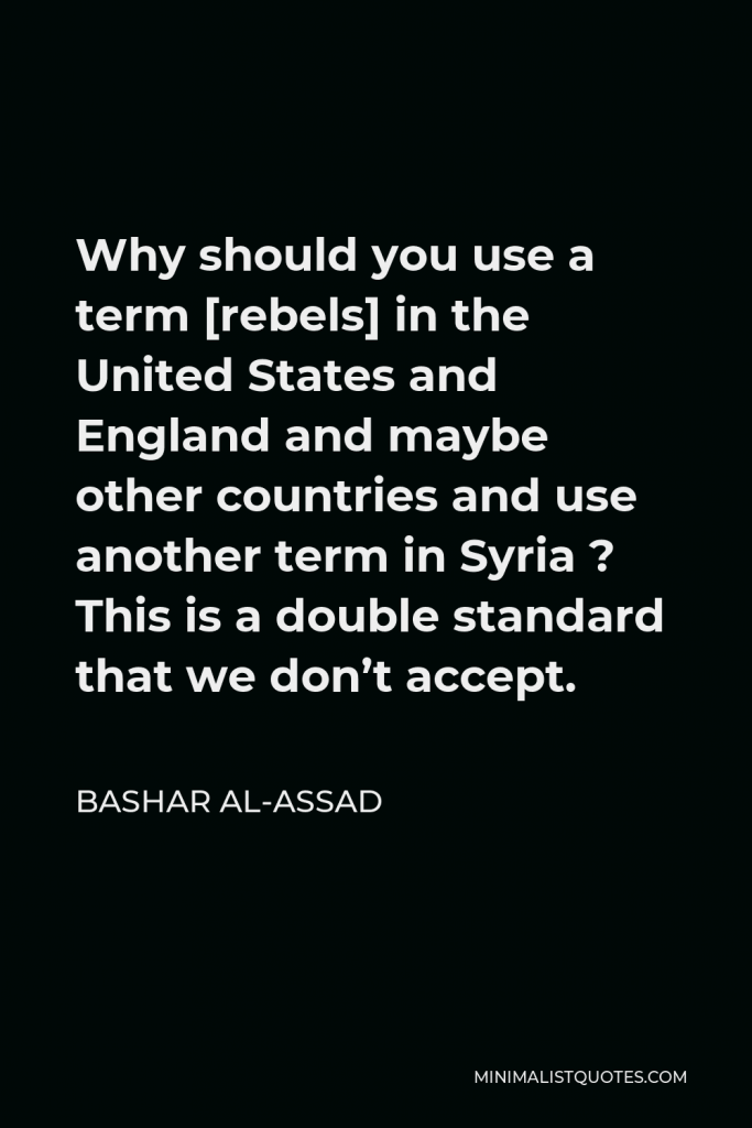 Bashar al-Assad Quote - Why should you use a term [rebels] in the United States and England and maybe other countries and use another term in Syria ? This is a double standard that we don’t accept.