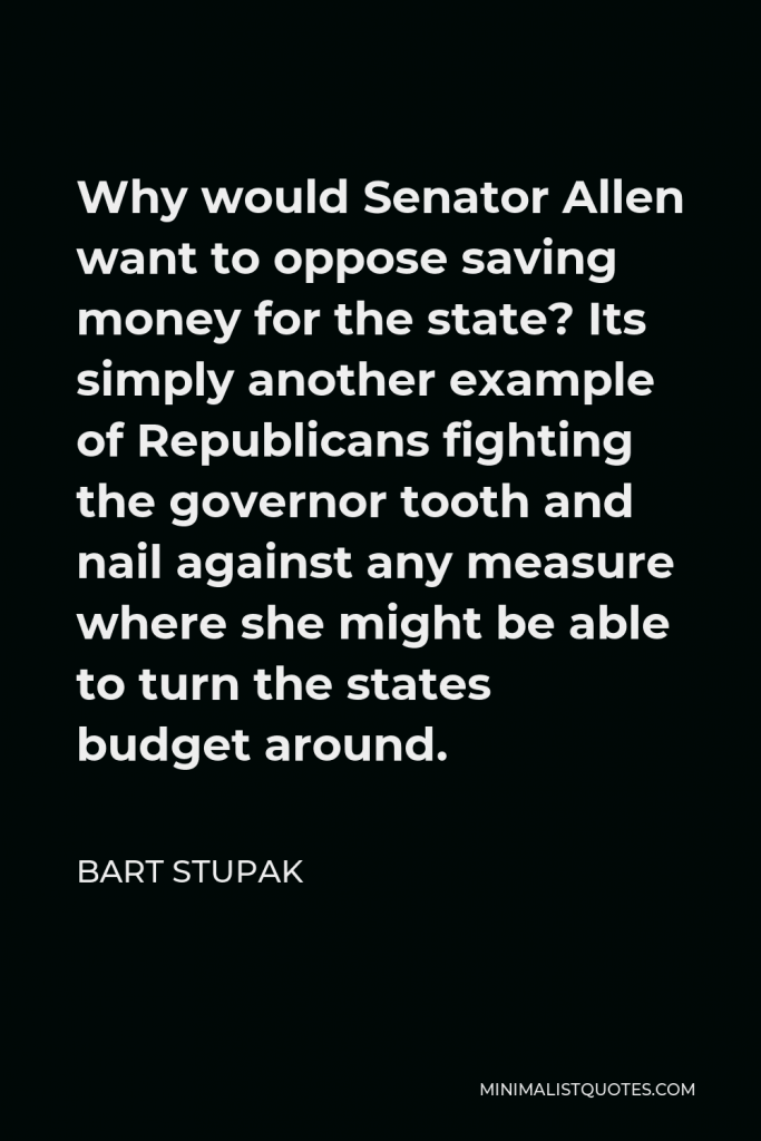 Bart Stupak Quote - Why would Senator Allen want to oppose saving money for the state? Its simply another example of Republicans fighting the governor tooth and nail against any measure where she might be able to turn the states budget around.