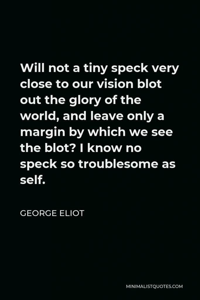 George Eliot Quote - Will not a tiny speck very close to our vision blot out the glory of the world, and leave only a margin by which we see the blot? I know no speck so troublesome as self.