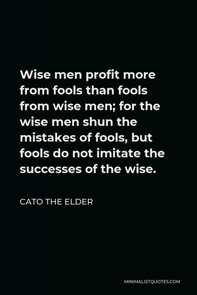 Cato the Elder Quote - Wise men profit more from fools than fools from wise men; for the wise men shun the mistakes of fools, but fools do not imitate the successes of the wise.