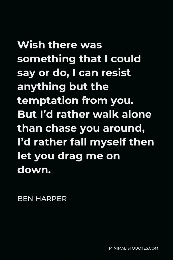 Ben Harper Quote - Wish there was something that I could say or do, I can resist anything but the temptation from you. But I’d rather walk alone than chase you around, I’d rather fall myself then let you drag me on down.