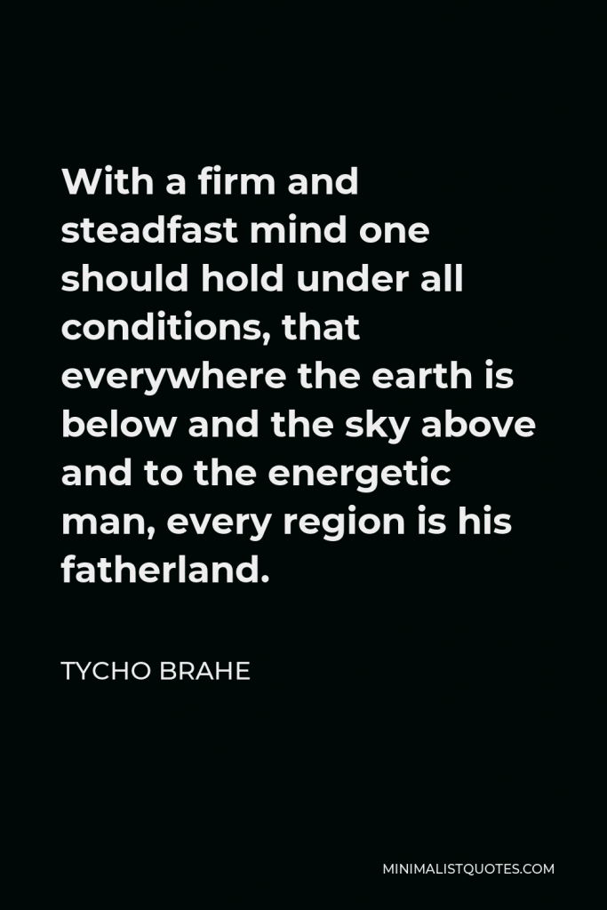 Tycho Brahe Quote - With a firm and steadfast mind one should hold under all conditions, that everywhere the earth is below and the sky above and to the energetic man, every region is his fatherland.