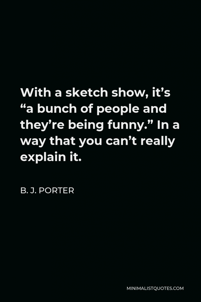 B. J. Porter Quote - With a sketch show, it’s “a bunch of people and they’re being funny.” In a way that you can’t really explain it.