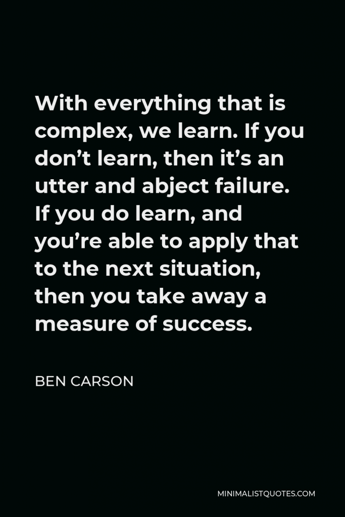 Ben Carson Quote - With everything that is complex, we learn. If you don’t learn, then it’s an utter and abject failure. If you do learn, and you’re able to apply that to the next situation, then you take away a measure of success.
