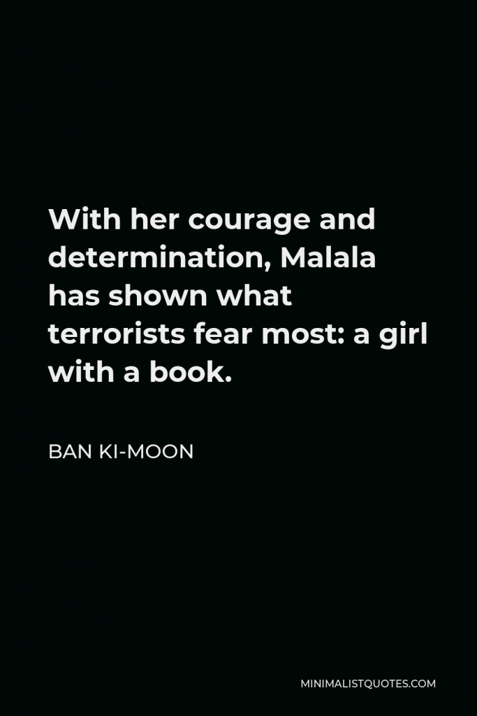 Ban Ki-moon Quote - With her courage and determination, Malala has shown what terrorists fear most: a girl with a book.