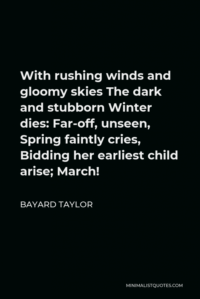 Bayard Taylor Quote - With rushing winds and gloomy skies The dark and stubborn Winter dies: Far-off, unseen, Spring faintly cries, Bidding her earliest child arise; March!