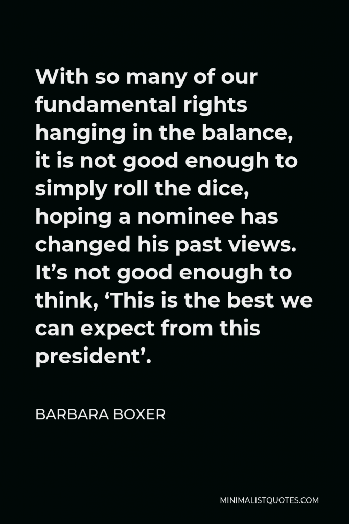 Barbara Boxer Quote - With so many of our fundamental rights hanging in the balance, it is not good enough to simply roll the dice, hoping a nominee has changed his past views. It’s not good enough to think, ‘This is the best we can expect from this president’.