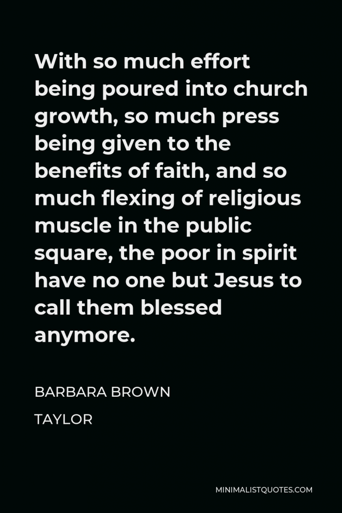 Barbara Brown Taylor Quote - With so much effort being poured into church growth, so much press being given to the benefits of faith, and so much flexing of religious muscle in the public square, the poor in spirit have no one but Jesus to call them blessed anymore.