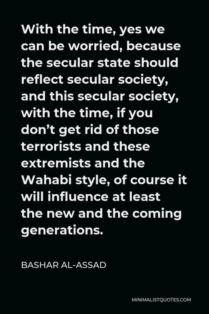 Bashar al-Assad Quote - With the time, yes we can be worried, because the secular state should reflect secular society, and this secular society, with the time, if you don’t get rid of those terrorists and these extremists and the Wahabi style, of course it will influence at least the new and the coming generations.
