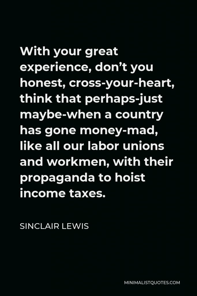 Sinclair Lewis Quote - With your great experience, don’t you honest, cross-your-heart, think that perhaps-just maybe-when a country has gone money-mad, like all our labor unions and workmen, with their propaganda to hoist income taxes.