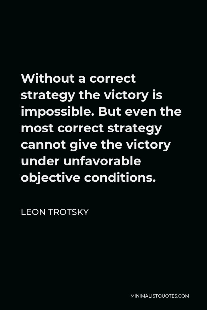 Leon Trotsky Quote - Without a correct strategy the victory is impossible. But even the most correct strategy cannot give the victory under unfavorable objective conditions.