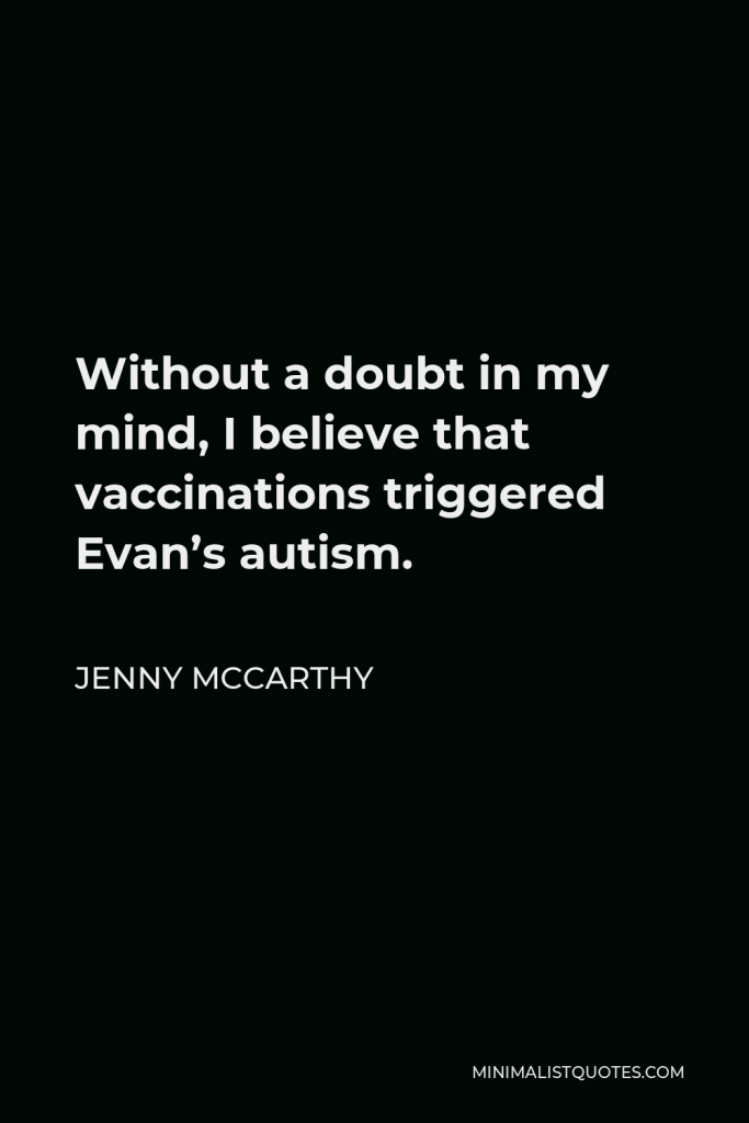 Jenny McCarthy Quote - Without a doubt in my mind, I believe that vaccinations triggered Evan’s autism.