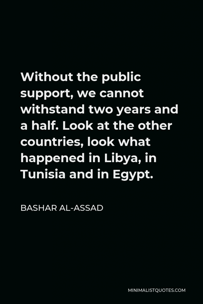Bashar al-Assad Quote - Without the public support, we cannot withstand two years and a half. Look at the other countries, look what happened in Libya, in Tunisia and in Egypt.
