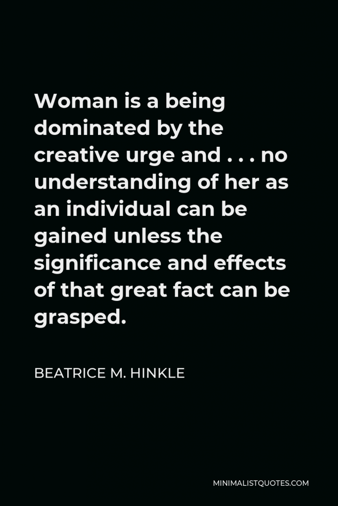 Beatrice M. Hinkle Quote - Woman is a being dominated by the creative urge and . . . no understanding of her as an individual can be gained unless the significance and effects of that great fact can be grasped.