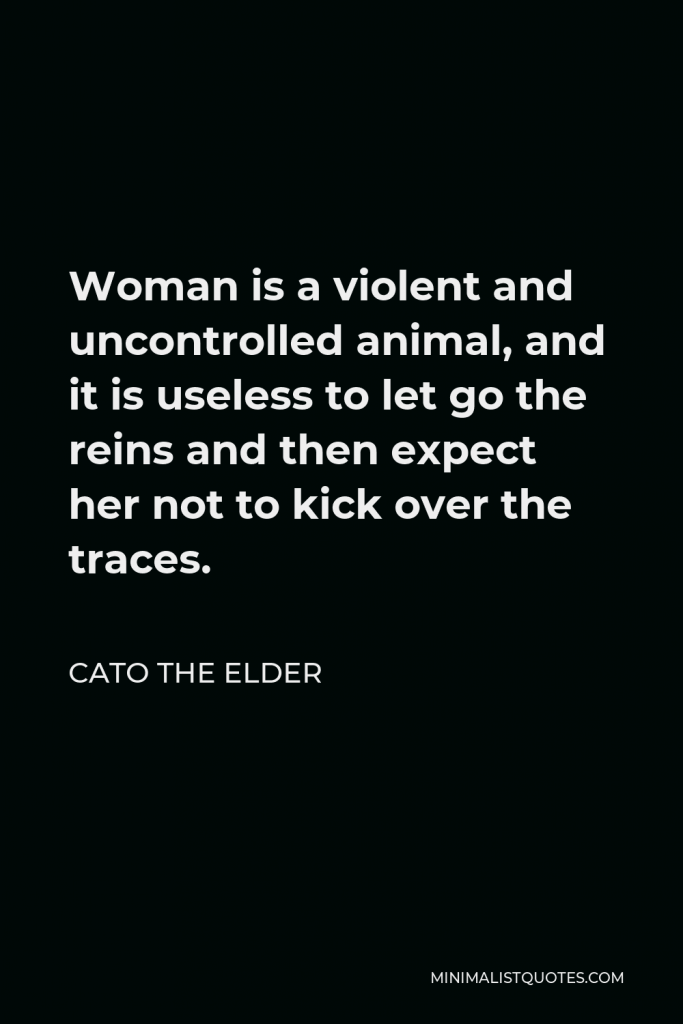 Cato the Elder Quote - Woman is a violent and uncontrolled animal, and it is useless to let go the reins and then expect her not to kick over the traces.