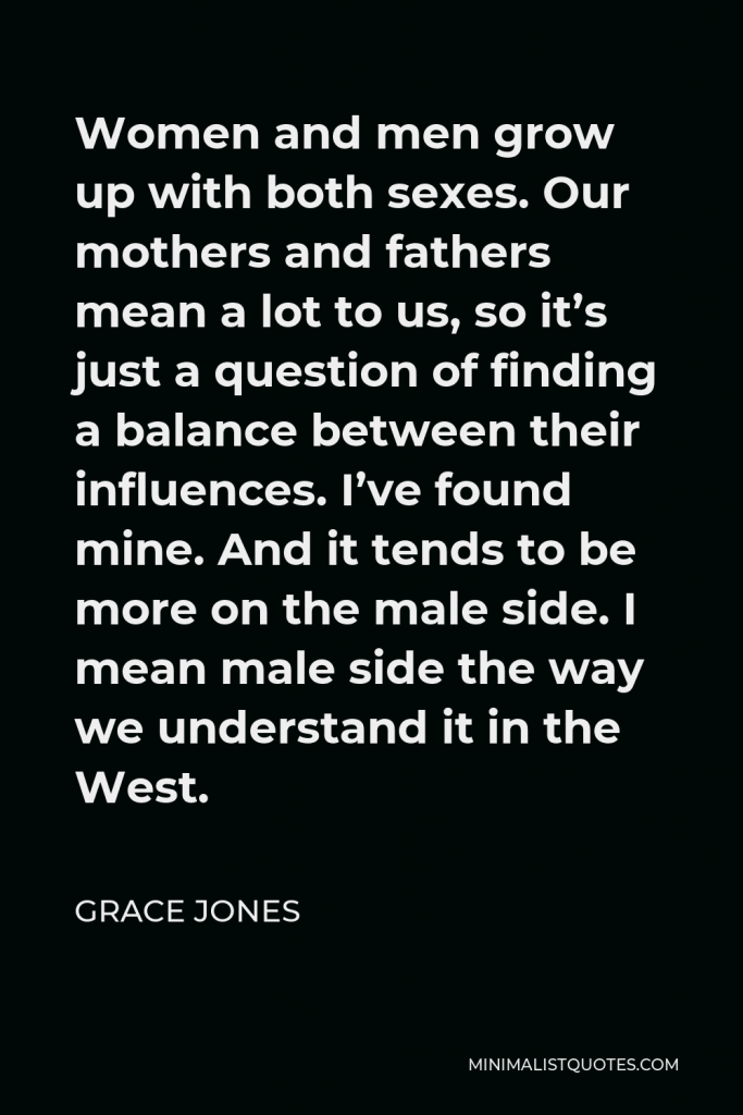 Grace Jones Quote - Women and men grow up with both sexes. Our mothers and fathers mean a lot to us, so it’s just a question of finding a balance between their influences. I’ve found mine. And it tends to be more on the male side. I mean male side the way we understand it in the West.