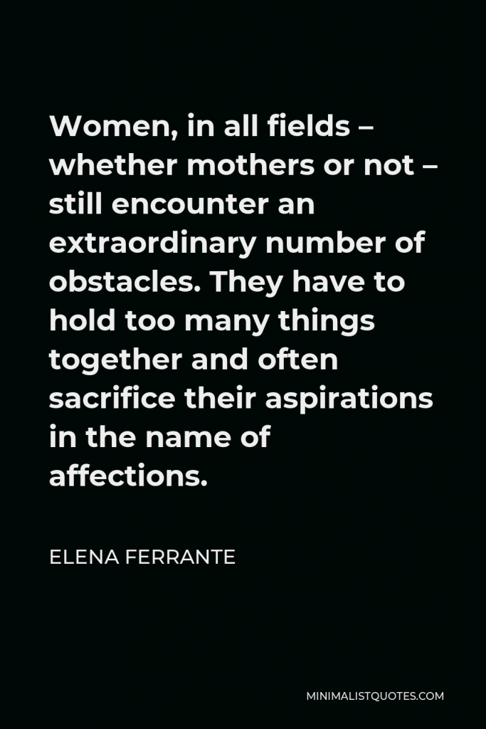Elena Ferrante Quote - Women, in all fields – whether mothers or not – still encounter an extraordinary number of obstacles. They have to hold too many things together and often sacrifice their aspirations in the name of affections.