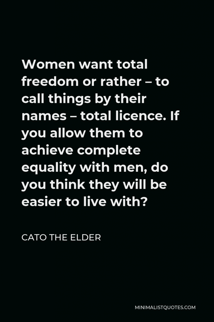 Cato the Elder Quote - Women want total freedom or rather – to call things by their names – total licence. If you allow them to achieve complete equality with men, do you think they will be easier to live with?