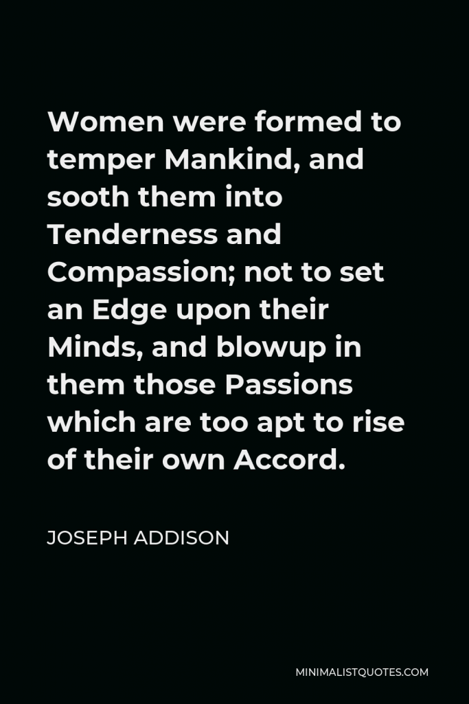 Joseph Addison Quote - Women were formed to temper Mankind, and sooth them into Tenderness and Compassion; not to set an Edge upon their Minds, and blowup in them those Passions which are too apt to rise of their own Accord.