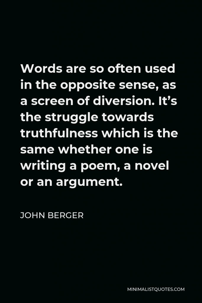 John Berger Quote - Words are so often used in the opposite sense, as a screen of diversion. It’s the struggle towards truthfulness which is the same whether one is writing a poem, a novel or an argument.