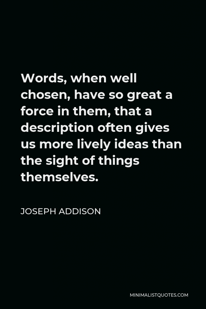 Joseph Addison Quote - Words, when well chosen, have so great a force in them, that a description often gives us more lively ideas than the sight of things themselves.