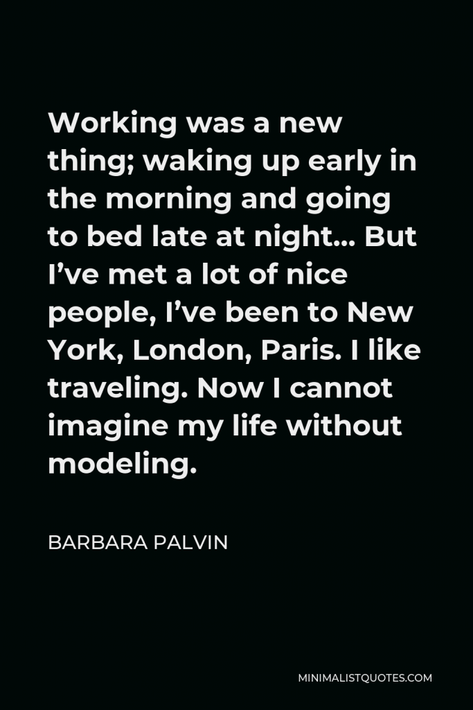 Barbara Palvin Quote - Working was a new thing; waking up early in the morning and going to bed late at night… But I’ve met a lot of nice people, I’ve been to New York, London, Paris. I like traveling. Now I cannot imagine my life without modeling.