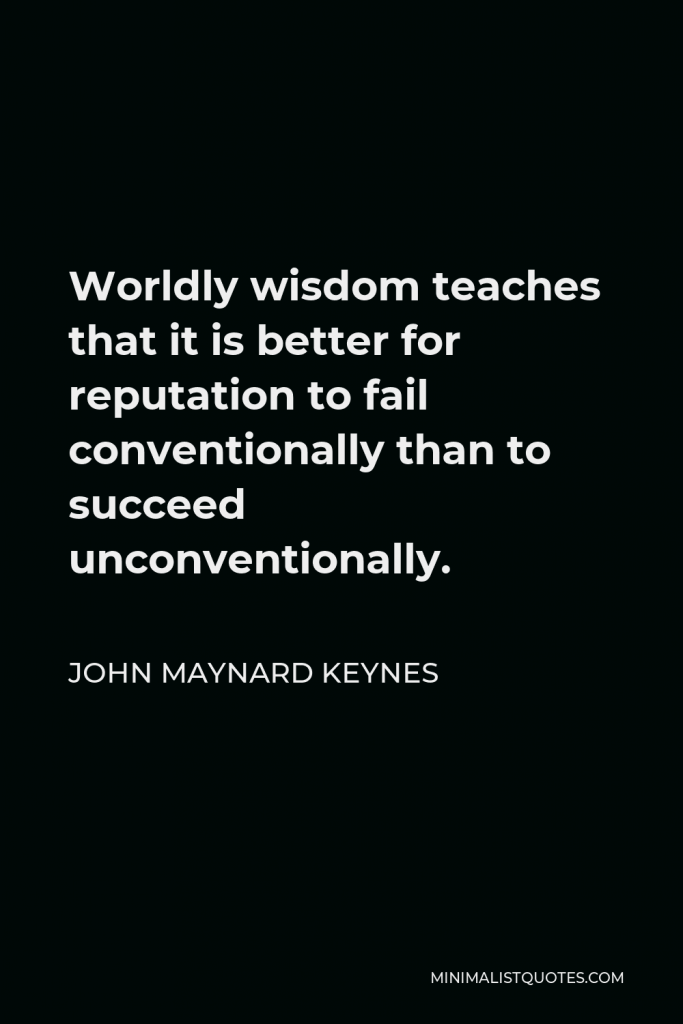 John Maynard Keynes Quote - Worldly wisdom teaches that it is better for reputation to fail conventionally than to succeed unconventionally.