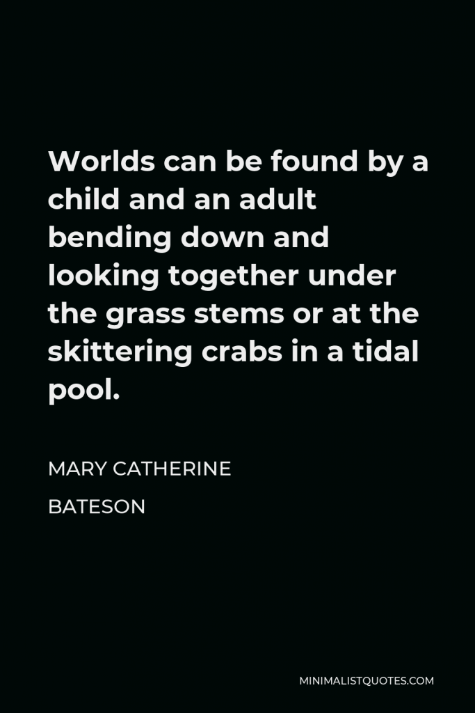 Mary Catherine Bateson Quote - Worlds can be found by a child and an adult bending down and looking together under the grass stems or at the skittering crabs in a tidal pool.