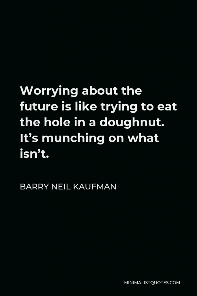 Barry Neil Kaufman Quote - Worrying about the future is like trying to eat the hole in a doughnut. It’s munching on what isn’t.