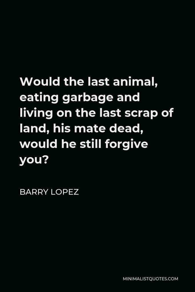Barry Lopez Quote - Would the last animal, eating garbage and living on the last scrap of land, his mate dead, would he still forgive you?